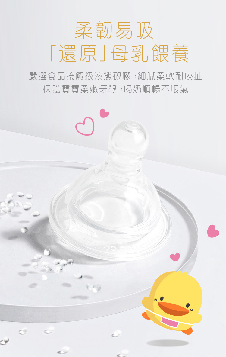 柔韌易吸 還原母乳餵養 嚴選食品接觸級液態矽膠,細膩柔軟耐咬扯 保護寶寶柔嫩牙齦,喝奶順暢不脹氣 