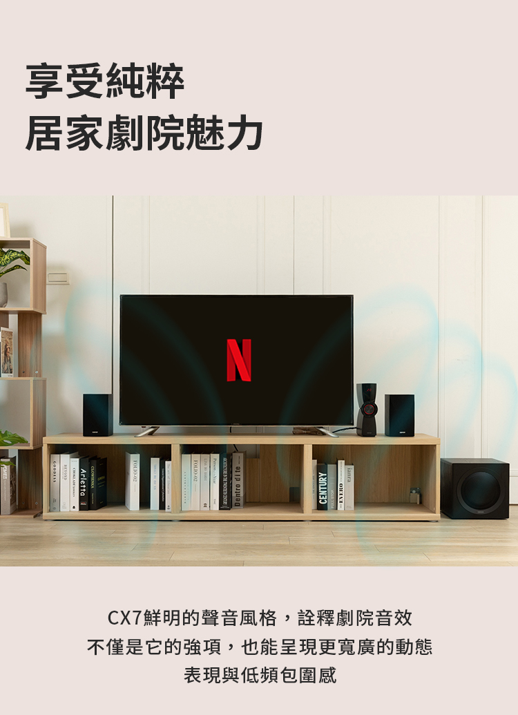 享受純粹 居家劇院魅力 CX7鮮明的聲音風格,詮釋劇院音效 不僅是它的強項,也能呈現更寬廣的動態 表現與低頻包圍感 
