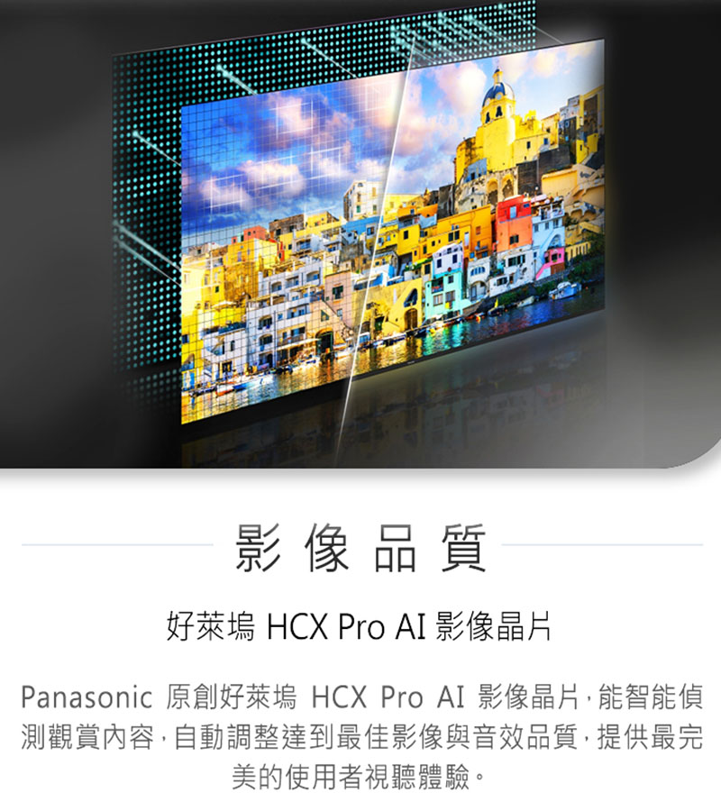 影像品质 好莱坞 HCX Pro AI 影像晶片 Panasonic 原创好莱坞 HCX Pro AI 影像晶片,能智能侦 测观赏内容,自动调整达到最佳影像与音效品质,提供最完 美的使用者视听体验。 