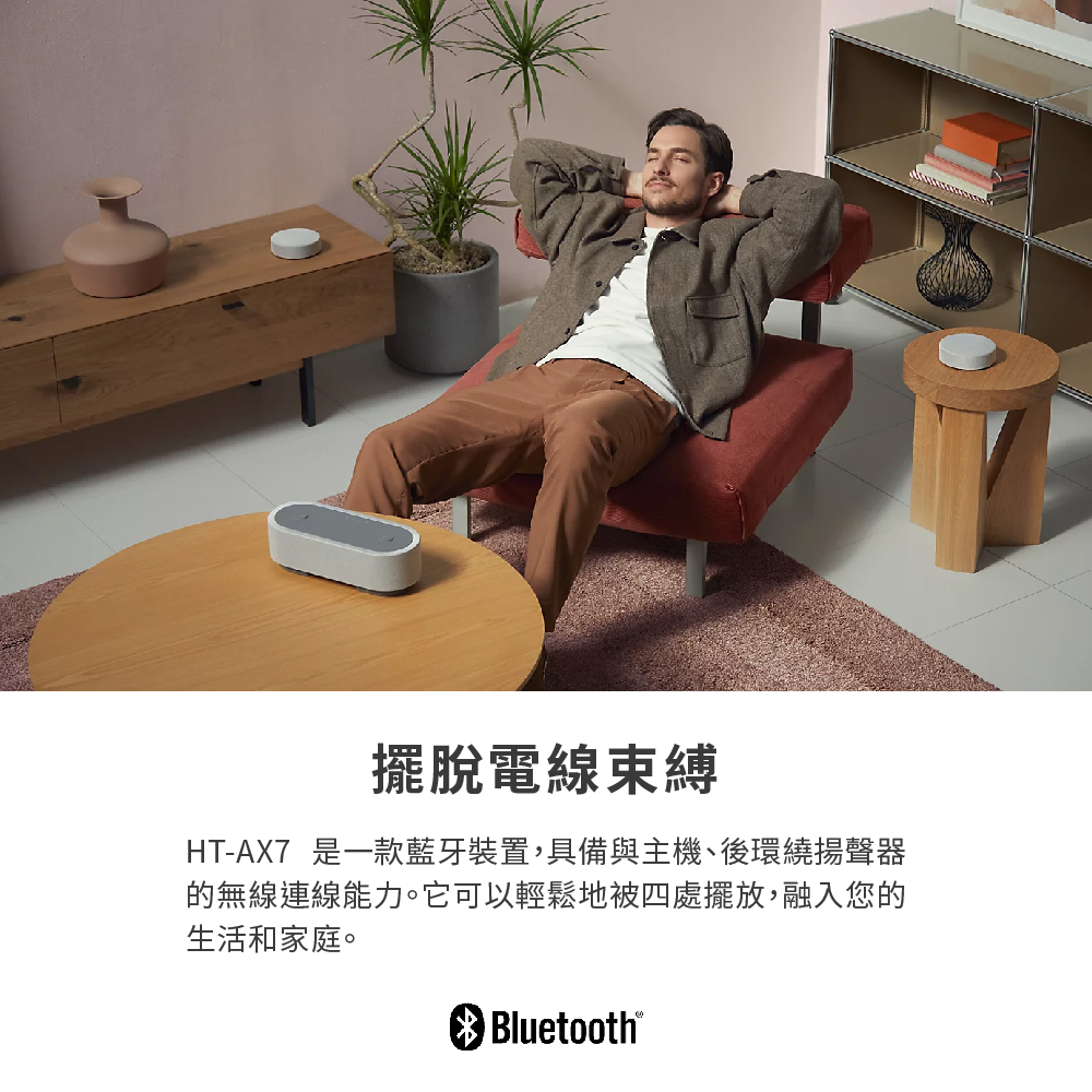 擺脫電線束縛 HTAX7 是一款藍牙裝置,具備與主機、後環繞揚聲器 的無線連線能力。它可以輕鬆地被四處擺放,融入您的 生活和家庭。 