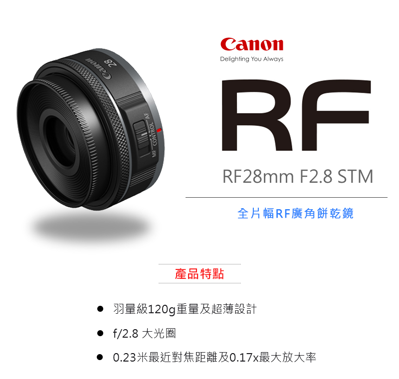 產品特點 全片幅RF廣角餅乾鏡 羽量級120g重量及超薄設計 f2.8 大光圈 0.23米最近對焦距離及0.17x最大放大率 