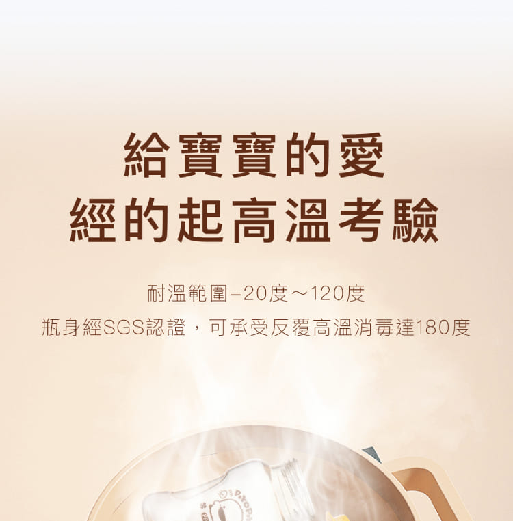 給寶寶的愛 經的起高溫考驗 耐溫範圍20度120度 瓶身經SGS認證,可承受反覆高溫消毒達180度 清理 