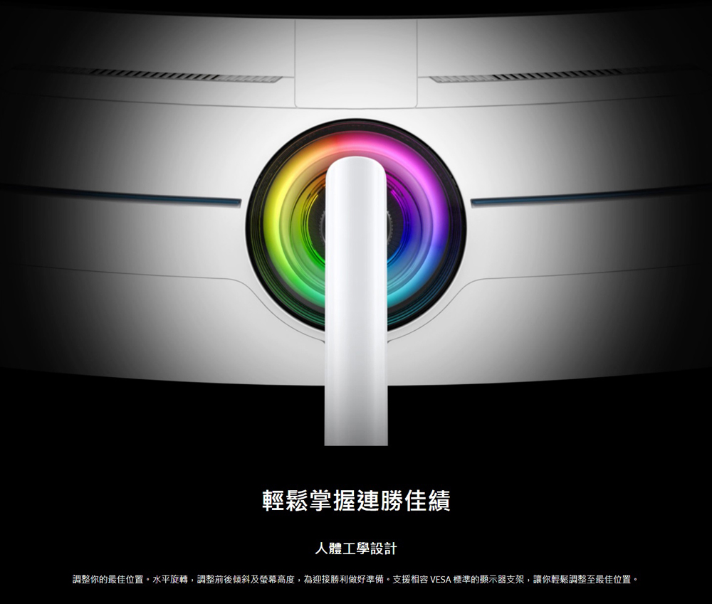 輕鬆掌握連勝佳績 人體工學設計 調整你的最佳位置。水平旋轉,調整前後傾斜及螢幕高度,為迎接勝利做好準備。支援相容 VESA 標準的顯示器支架,讓你輕鬆調整至最佳位置。 