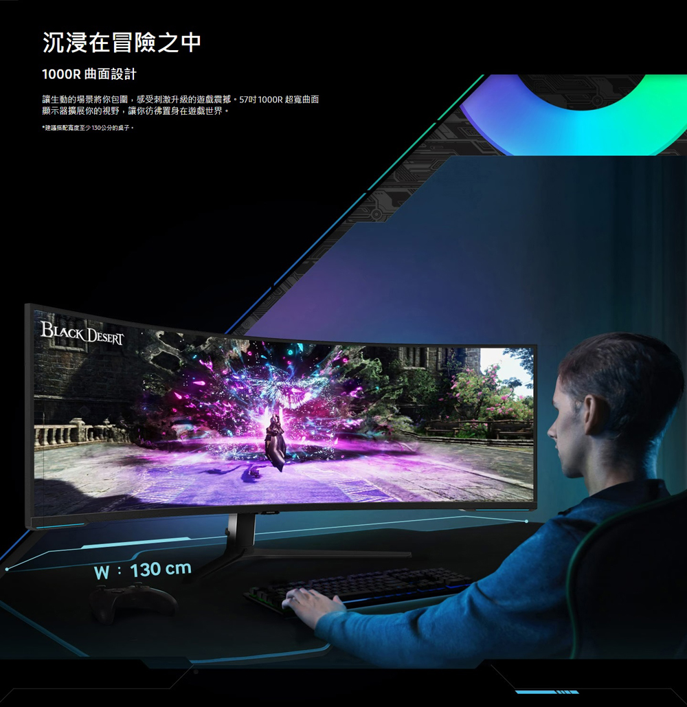沉浸在冒險之中 1000R 曲面設計 讓生動的場景將你包圍,感受刺激升級的遊戲震撼。57吋 1000R 超寬曲面 顯示器擴展你的視野,讓你彷彿置身在遊戲世界。 建議搭配寬度至少130公分的桌子。 