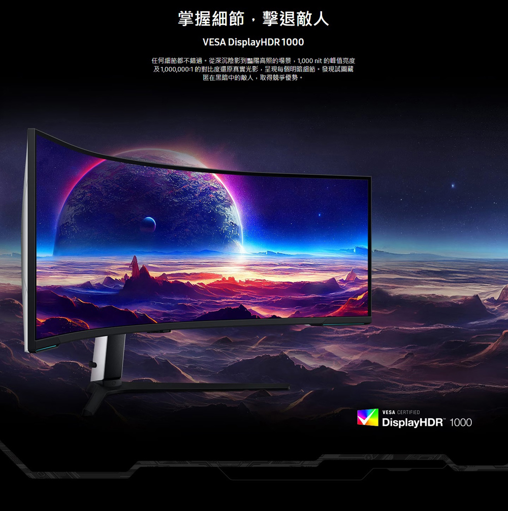 掌握細節,擊退敵人 任何細節都不錯過。從深沉陰影到豔陽高照的場景,1,000 nit 的峰值亮度 及1,000,0001 的對比度還原真實光影,呈現每個明暗細節。發現試圖藏 匿在黑暗中的敵人,取得競爭優勢。 