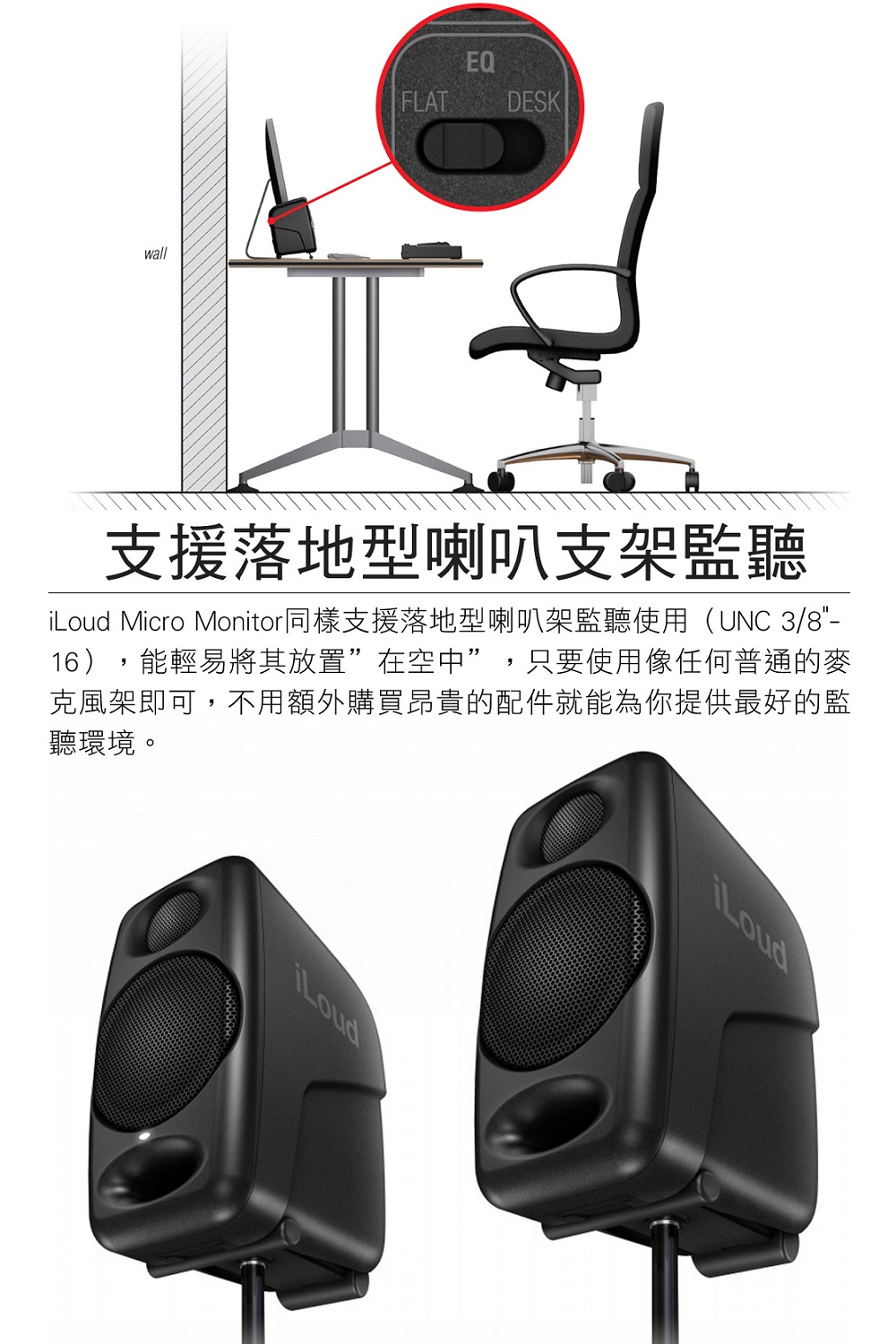 支援落地型喇叭支架監聽 iLoud Micro Monitor同樣支援落地型喇叭架監聽使用UNC 38 16,能輕易將其放置在空中,只要使用像任何普通的麥 克風架即可,不用額外購買昂貴的配件就能為你提供最好的監 聽環境。 