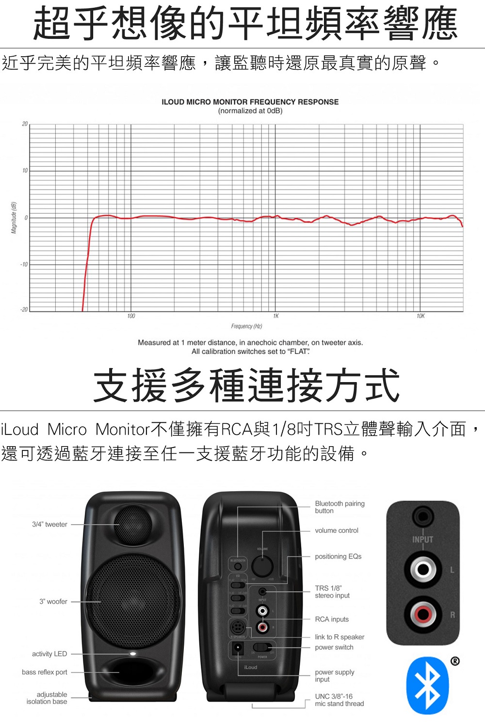 超乎想像的平坦頻率響應 近乎完美的平坦頻率響應,讓監聽時還原最真實的原聲。 iLoud Micro Monitor不僅擁有RCA與18吋TRS立體聲輸入介面, 還可透過藍牙連接至任一支援藍牙功能的設備。 支援多種連接方式 