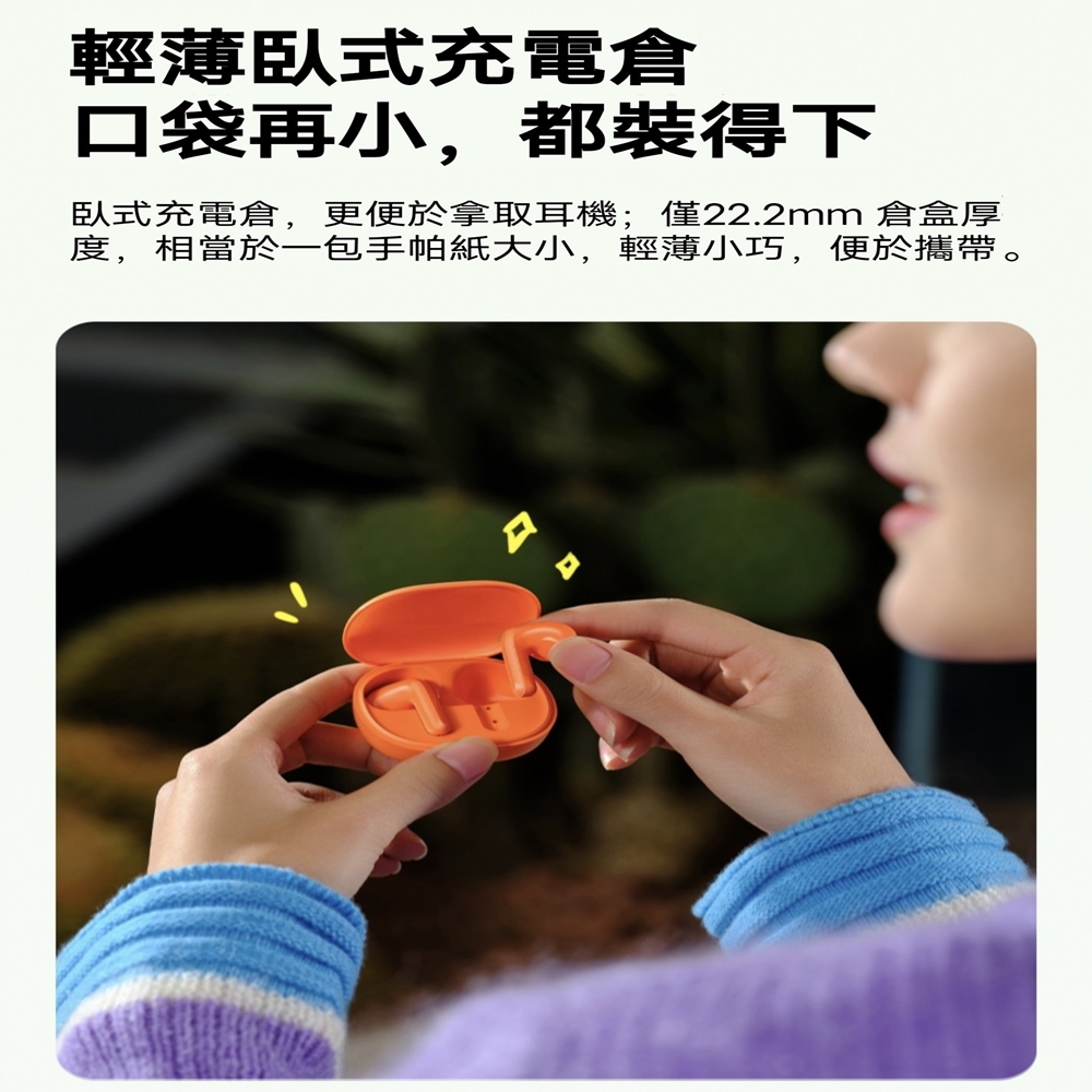 輕薄臥式充電倉 口袋再小,都裝得下 臥式充電倉,更便於拿取耳機僅22.2mm 倉盒厚 度,相當於一包手帕紙大小,輕薄小巧,便於攜帶。 