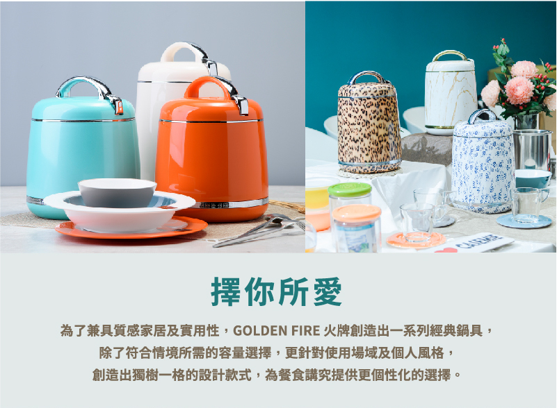 金金金 擇你所愛 為了兼具質感家居及實用性,GOLDEN FIRE 火牌創造出一系列經典鍋具, 除了符合情境所需的容量選擇,更針對使用場域及個人風格, 創造出獨樹一格的設計款式,為餐食講究提供更個性化的選擇。 