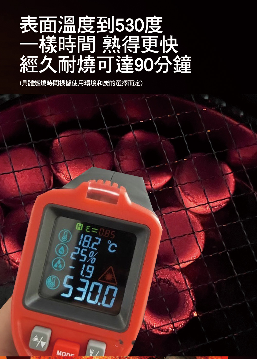 表面溫度到530度 一樣時間 熟得更快 經久耐燒可達90分鐘 具體燃燒時間根據使用環境和炭的選擇而定 
