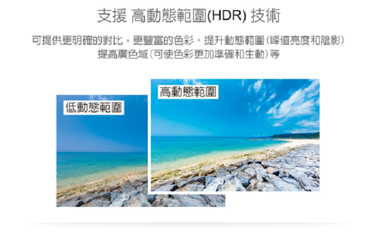 支援 高動態範圍HDR 技術 可提供更明確的對比,更豐富的色彩。提升動態範圍峰值亮度和陰影 提高廣色域可使色彩更加準確和生動等 低動態範圍 高動態範圍 