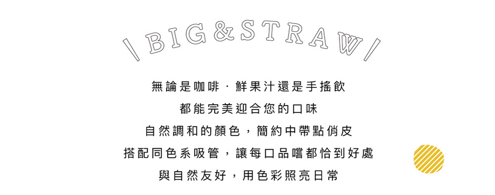 無論是咖啡.鮮果汁還是手搖飲 都能完美迎合您的口味 自然調和的顏色,簡約中帶點俏皮 搭配同色系吸管,讓每口品嚐都恰到好處 與自然友好,用色彩照亮日常 