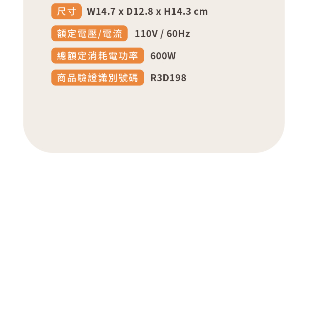 尺寸 W14.7 x D12.8 x H14.3 cm額定電壓/電流 110V/60Hz總額定消耗電功率 600W商品驗證識別號碼 R3D198