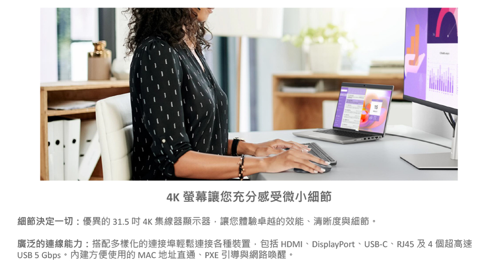 4K 螢幕讓您充分感受微小細節 細節決定一切優異的 31.5 吋 4K 集線器顯示器,讓您體驗卓越的效能、清晰度與細節。 廣泛的連線能力搭配多樣化的連接埠輕鬆連接各種裝置,包括 HDMI、DisplayPort、USBC、RJ45 及 4 個超高速 USB 5 Gbps。內建方便使用的 MAC 地址直通、PXE 引導與網路喚醒。 