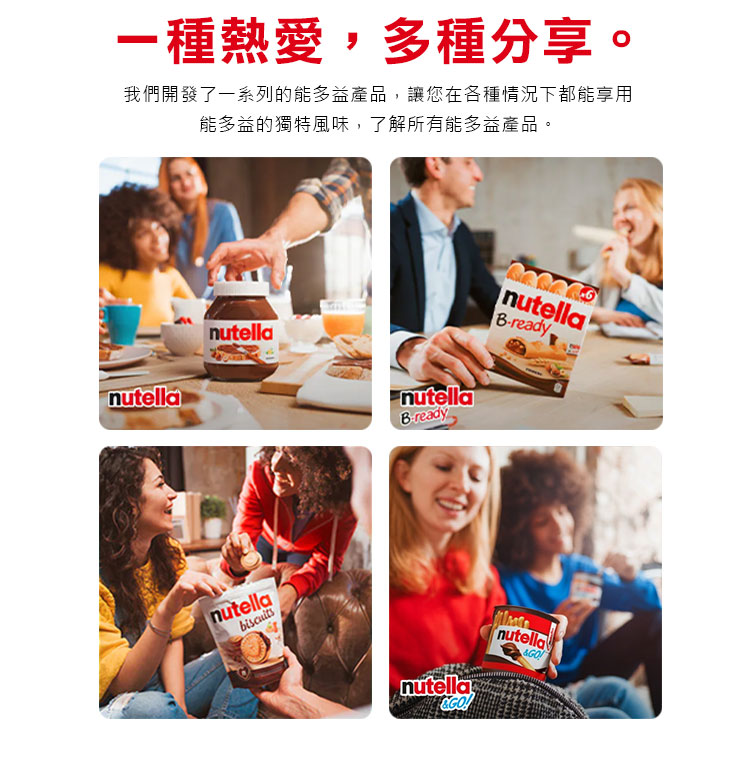 一種熱愛,多種分享。 我們開發了一系列的能多益產品,讓您在各種情況下都能享用 能多益的獨特風味,了解所有能多益產品。 