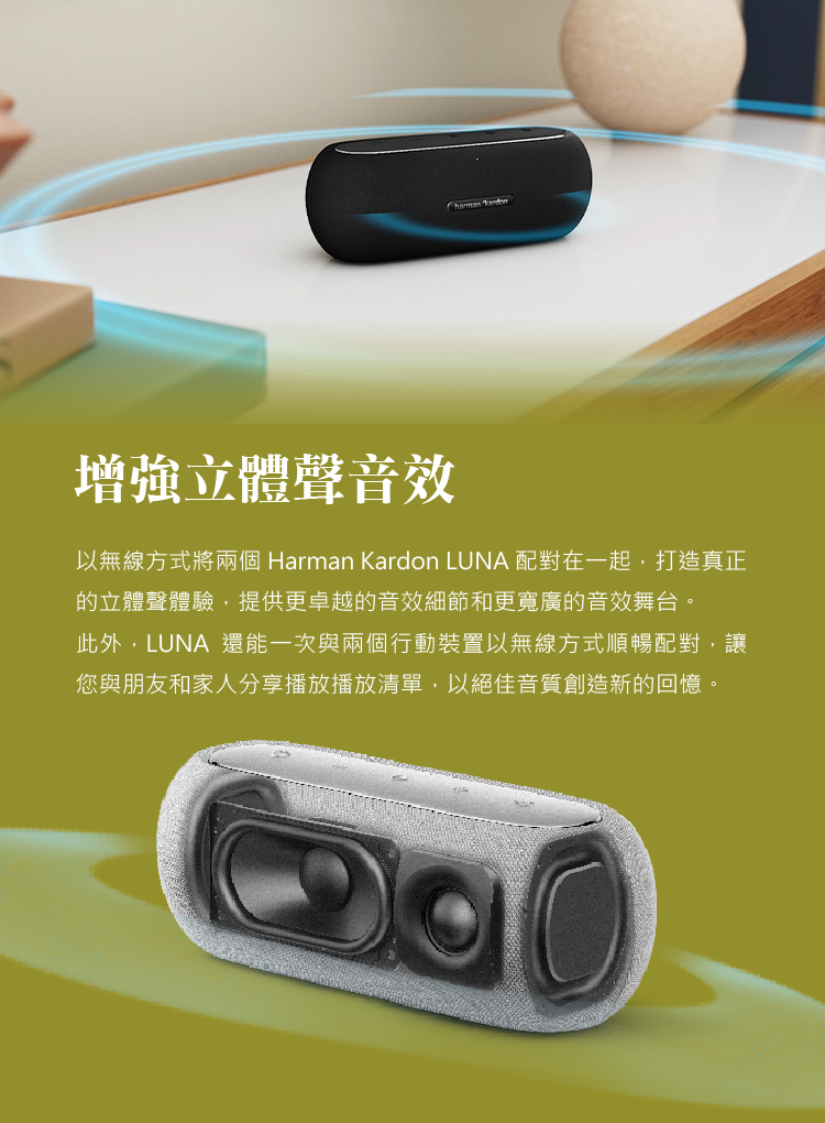 增強立體聲音效 以無線方式將兩個 Harman Kardon LUNA 配對在一起,打造真正 的立體聲體驗,提供更卓越的音效細節和更寬廣的音效舞台。 此外,LUNA 還能一次與兩個行動裝置以無線方式順暢配對,讓 您與朋友和家人分享播放播放清單,以絕佳音質創造新的回憶。 