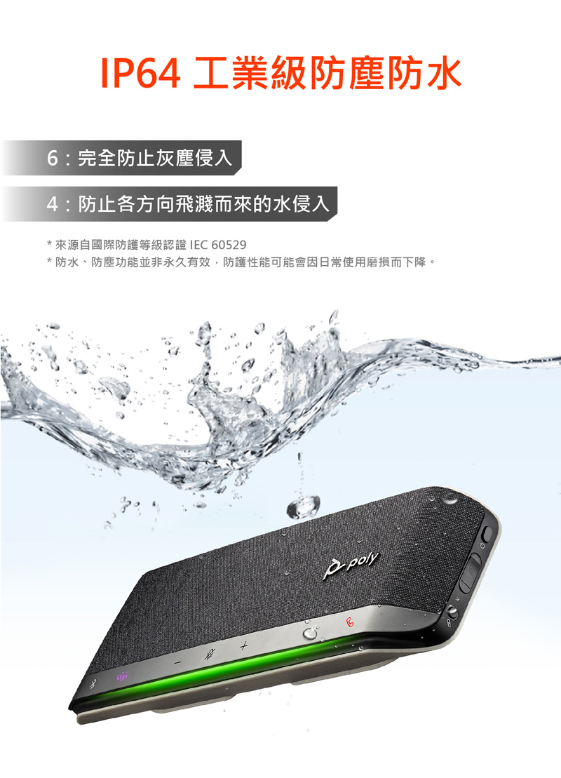 IP64 工業級防塵防水 6完全防止灰塵侵入 4防止各方向飛濺而來的水侵入 來源自國際防護等級認證 IEC 60529 防水、防塵功能並非永久有效,防護性能可能會因日常使用磨損而下降。