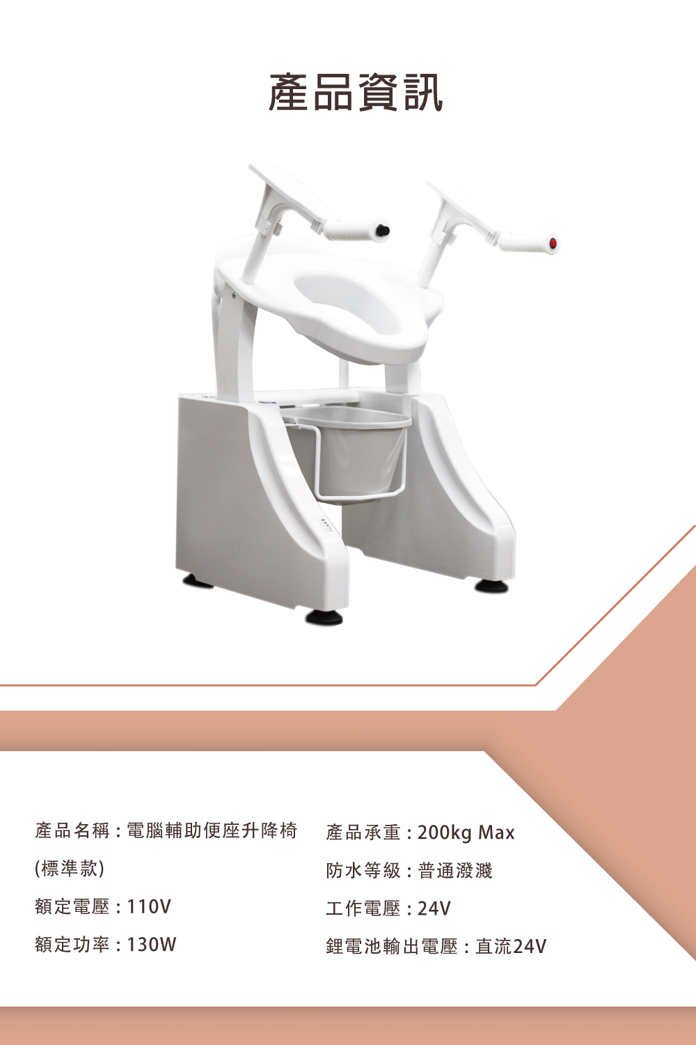 產品資訊產品名稱電腦輔助便座升降椅產品承重:200kg Max(標準款)額定電壓:110V額定功率:130W防水等級:普通潑濺工作電壓:24V鋰電池輸出電壓:直流24V