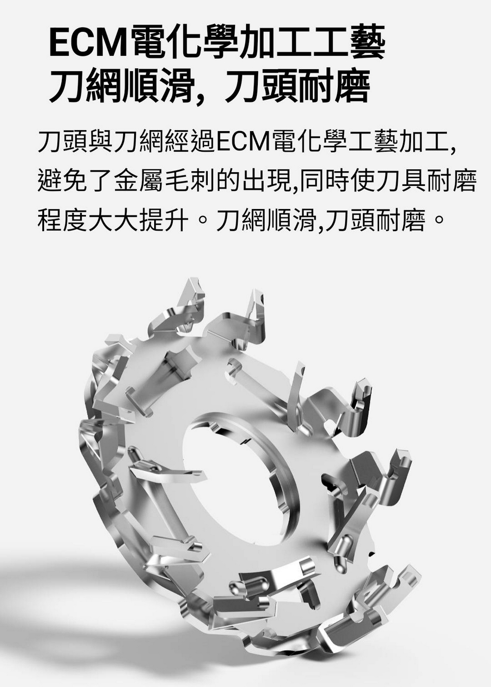 ECM電化學加工工藝 刀網順滑,刀頭耐磨 刀頭與刀網經過ECM電化學工藝加工, 避免了金屬毛刺的出現,同時使刀具耐磨 程度大大提升。刀網順滑,刀頭耐磨。 