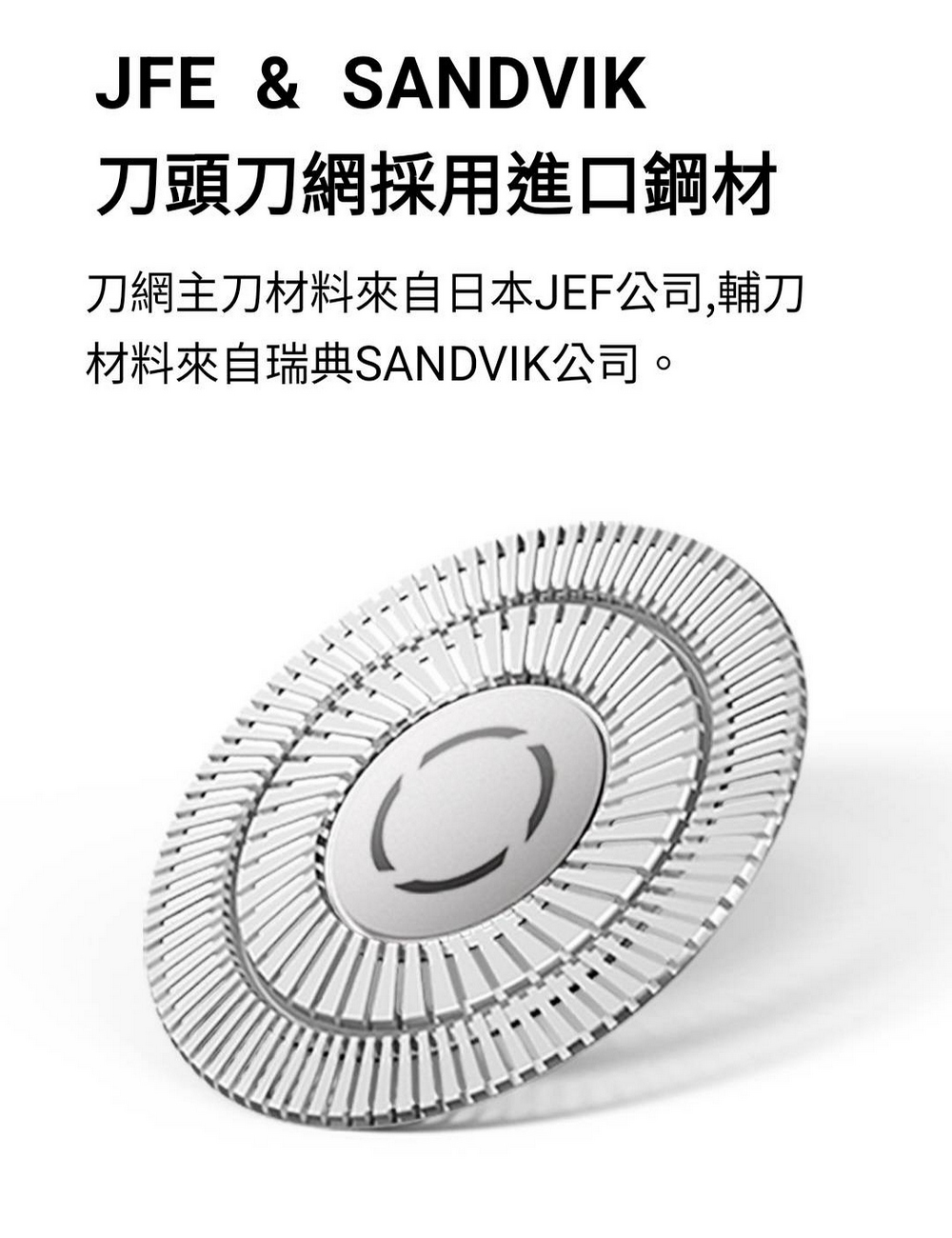 刀頭刀網採用進口鋼材 刀網主刀材料來自日本JEF公司,輔刀 材料來自瑞典SANDVIK公司。 