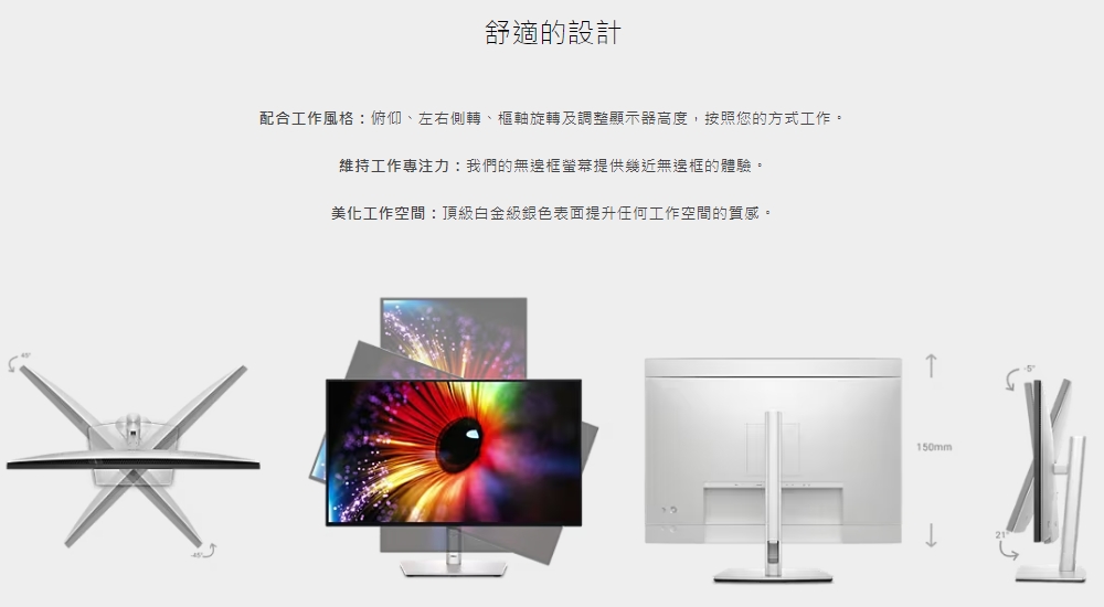 舒適的設計 配合工作風格俯仰、左右側轉、樞軸旋轉及調整顯示器高度,按照您的方式工作。 維持工作專注力我們的無邊框螢幕提供幾近無這框的體驗。 美化工作空間頂級白金級銀色表面提升任何工作空間的質感。 