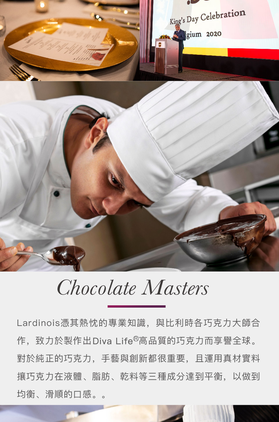 Lardinois憑其熱忱的專業知識,與比利時各巧克力大師合 作,致力於製作出Diva Life高品質的巧克力而享譽全球。 對於純正的巧克力,手藝與創新都很重要,且運用真材實料 攘巧克力在液體、脂肪、乾料等三種成分達到平衡,以做到 均衡、滑順的口感。 