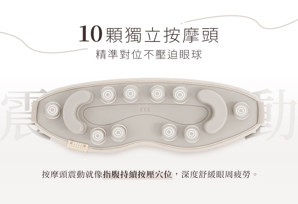 10顆獨立按摩頭 精準對位不壓迫眼球 按摩頭震動就像指腹持續按壓穴位,深度舒緩眼周疲勞。 