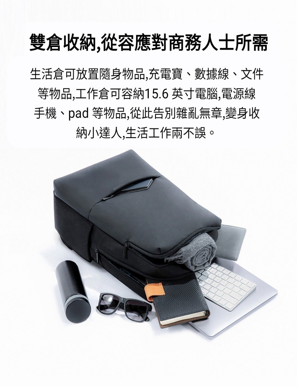 雙倉收納,從容應對商務人士所需 生活倉可放置隨身物品,充電寶、數據線、文件 等物品,工作倉可容納15.6 英寸電腦,電源線 手機、pad 等物品,從此告別雜亂無章,變身收 納小達人,生活工作兩不誤。 