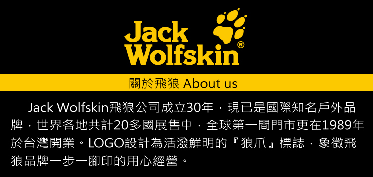 關於飛狼About us Jack Wolfskin飛狼公司成立30年,現已是國際知名戶外品 牌,世界各地共計20多國展售中,全球第一間門市更在1989年 於台灣開業。LOGO設計為活發鮮明的狼爪標誌,象徵飛 狼品牌一步一腳印的用心經營。 