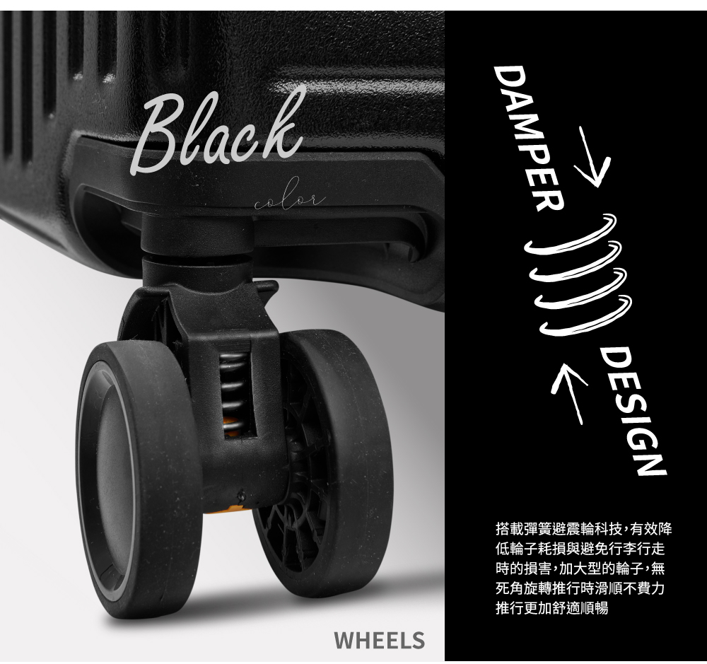 搭載彈簧避震輪科技,有效降 低輪子耗損與避免行李行走 時的損害,加大型的輪子,無 死角旋轉推行時滑順不費力 推行更加舒適順暢 