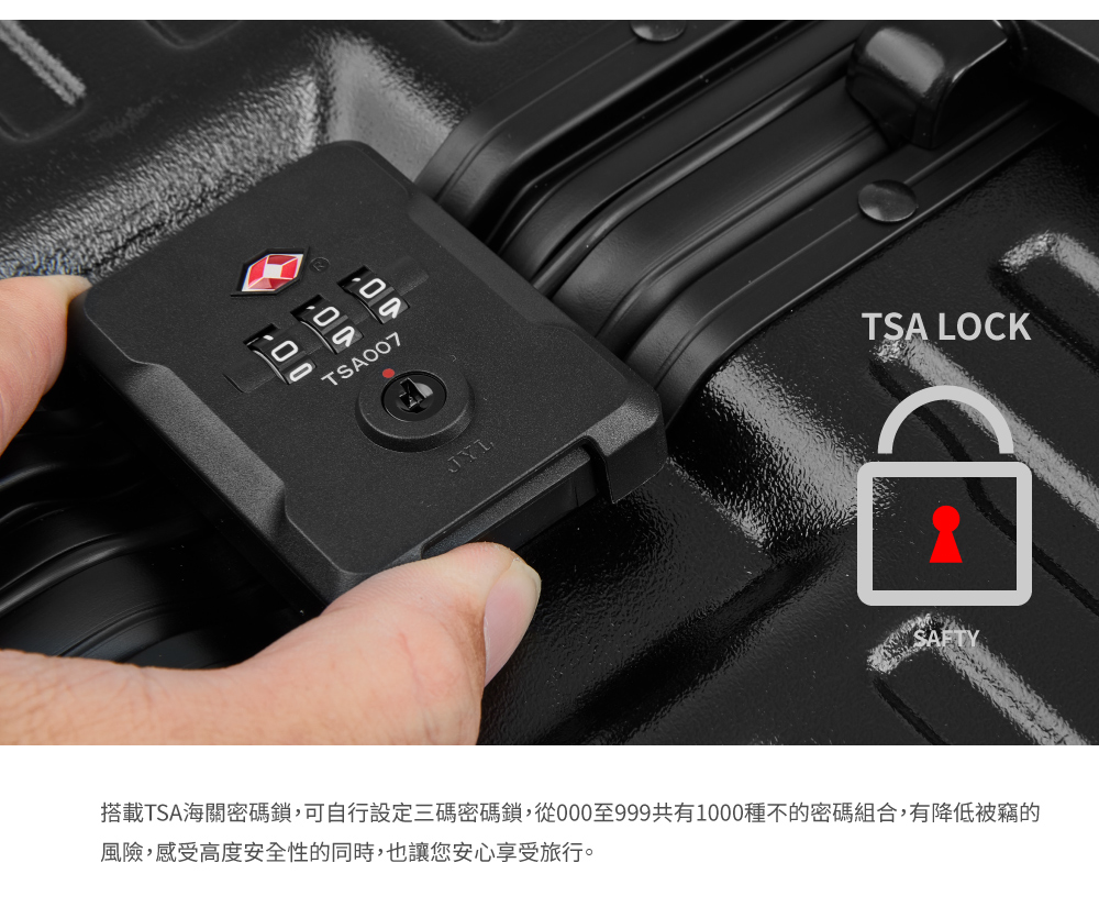 搭載TSA海關密碼鎖,可自行設定三碼密碼鎖,從000至999共有1000種的密碼組合,有降低被竊的 風險,感受高度安全性的同時,也讓您安心享受旅行。 
