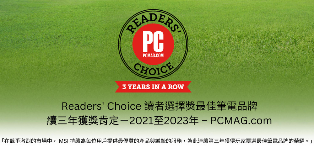 Readers Choice 讀者選擇獎最佳筆電品牌 續三年獲獎肯定2021至2023年PCMAG.com 在競爭激烈的市場中, MSI 持續為每位用戶提供最優質的產品與誠摯的服務,為此連續第三年獲得玩家票選最佳筆電品牌的榮耀。 