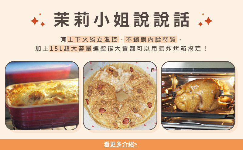 茉莉小姐說說話 有上下火獨立溫控、不鏽鋼內膽材質、 加上15L超大容量連聖誕大餐都可以用氣炸烤箱搞定 看更多介紹 