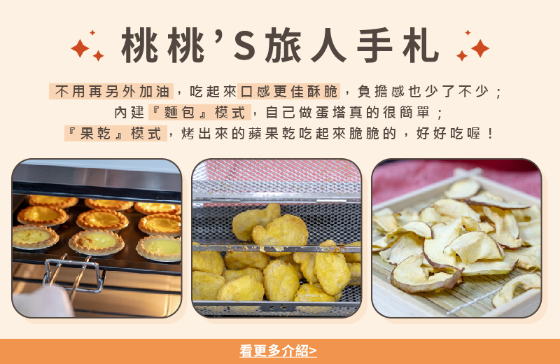 桃桃S旅人手札 不用再另外加油,吃起來口感更佳酥脆,負擔感也少了不少 內建麵包模式,自己做蛋塔真的很簡單 果乾模式,烤出來的蘋果乾吃起來脆脆的,好好吃喔 看更多介紹 