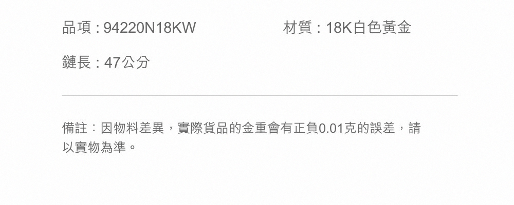 品項94220N18KW 鏈長  47公分 材質  18K白色黃金 備註因物料差異,實際貨品的金重會有正負0.01克的誤差,請 以實物為準。 