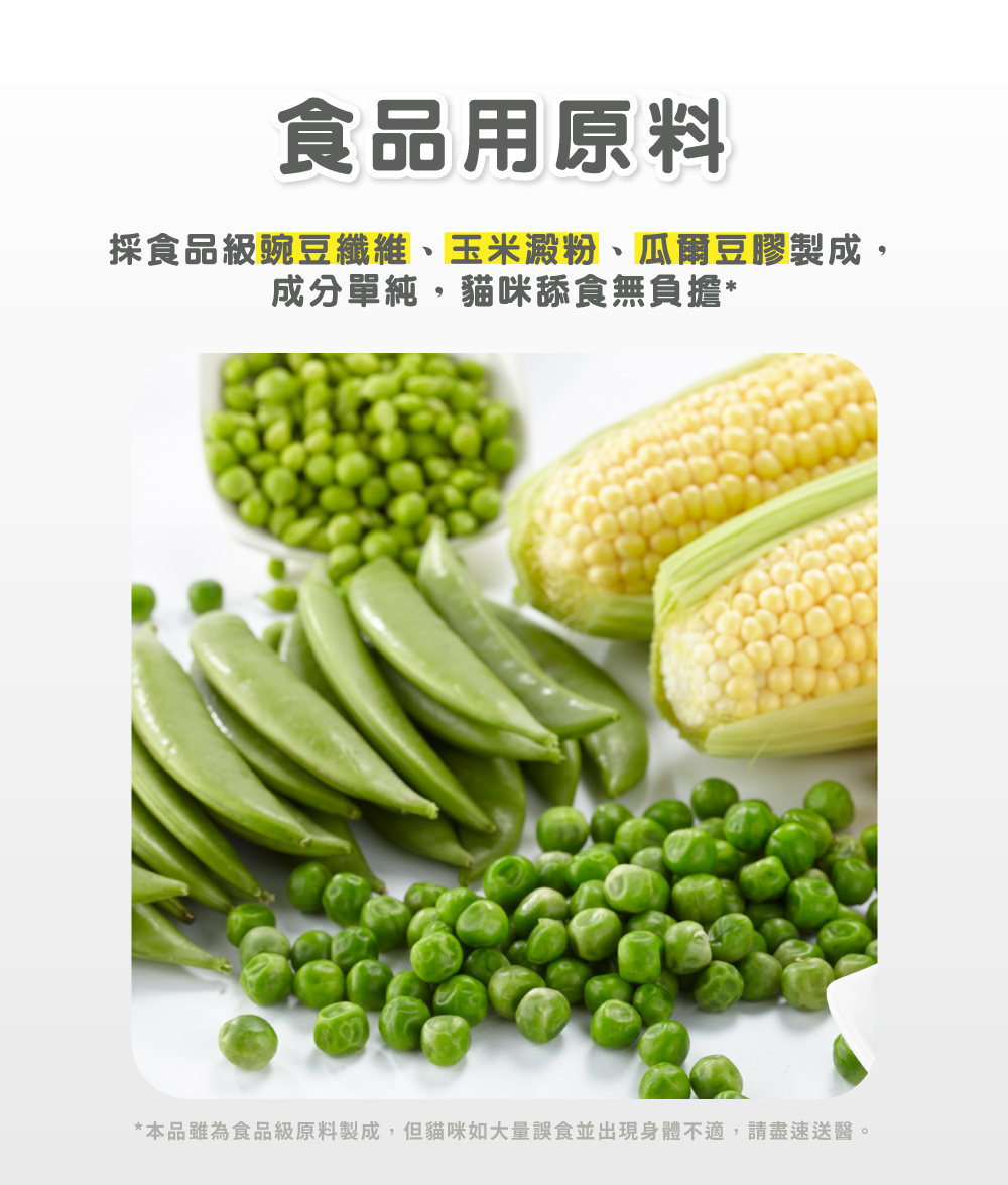 食品用原料 採食品級豌豆纖維、玉米澱粉、瓜爾豆膠製成, 成分單純,貓咪舔食無負擔 本品雖為食品級原料製成,但貓咪如大量誤食並出現身體不適,請盡速送醫。