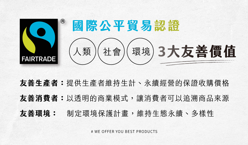 國際公平貿易認證 人類社會環境 3大友善價值 友善生產者提供生產者維持生計、永續經營的保證收購價格 友善消費者以透明的商業模式,讓消費者可以追溯商品來源 友善環境 制定環境保護計畫,維持生態永續、多樣性