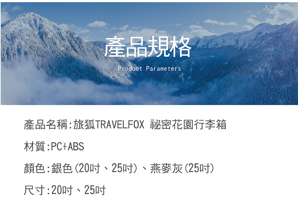 產品規格 產品名稱旅狐TRAVELFOX 秘密花園行李箱 材質PCABS 顏色銀色20吋、25吋、燕麥灰25吋 尺寸20吋、25吋 