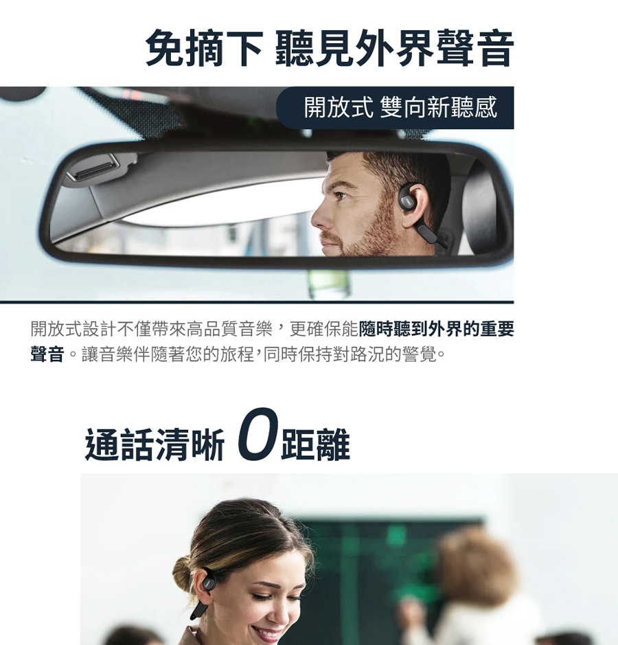 免摘下 聽見外界聲音 開放式 雙向新聽感 開放式設計不僅帶來高品質音樂,更確保能隨時聽到外界的重要 聲音。讓音樂伴隨著您的旅程,同時保持對路況的警覺。 通話清晰0距離 