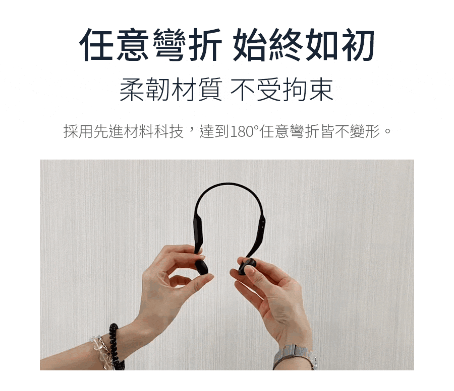 任意彎折 始終如初 柔韌材質 不受拘束 採用先進材料科技,達到180任意彎折皆不變形。 