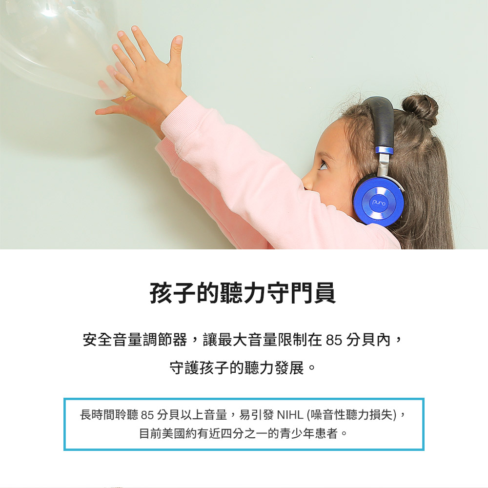 孩子的聽力守門員 安全音量調節器,讓最大音量限制在85 分貝內, 守護孩子的聽力發展。 長時間聆聽 85 分貝以上音量,易引發 NIHL 噪音性聽力損失, 目前美國約有近四分之一的青少年患者。 