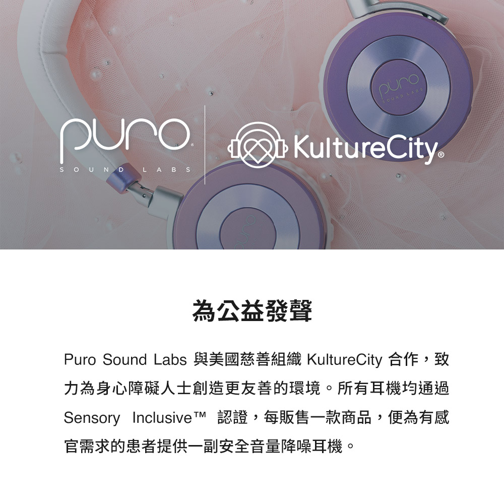 為公益發聲 Puro Sound Labs 與美國慈善組織 KultureCity 合作,致 力為身心障礙人士創造更友善的環境。所有耳機均通過 Sensory Inclusive 認證,每販售一款商品,便為有感 官需求的患者提供一副安全音量降噪耳機。 