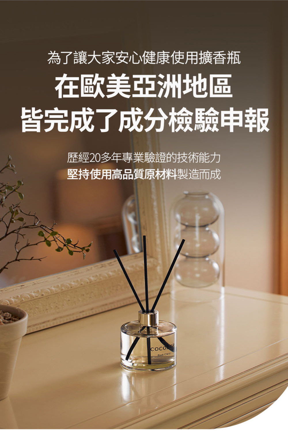 為了讓大家安心健康使用擴香瓶 在歐美亞洲地區 皆完成了成分檢驗申報 歷經20多年專業驗證的技術能力 堅持使用高品質原材料製造而成 