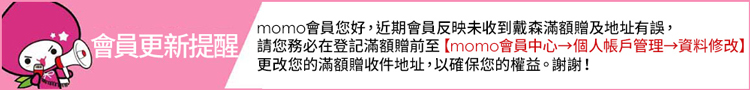 momo會員您好,近期會員反映未收到戴森滿額贈及地址有誤, 會員更新提醒 請您務必在登記滿額贈前至momo會員中心個人帳戶管理資料修改 更改您的滿額贈收件地址,以確保您的權益。謝謝 