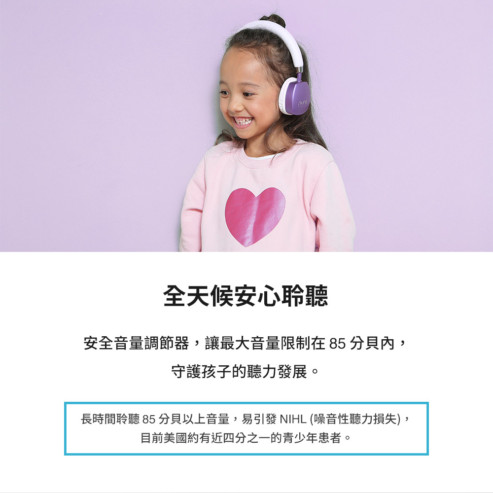 全天候安心聆聽 安全音量調節器,讓最大音量限制在85 分貝內, 守護孩子的聽力發展。 長時間聆聽 85 分貝以上音量,易引發 NIHL 噪音性聽力損失, 目前美國約有近四分之一的青少年患者。 