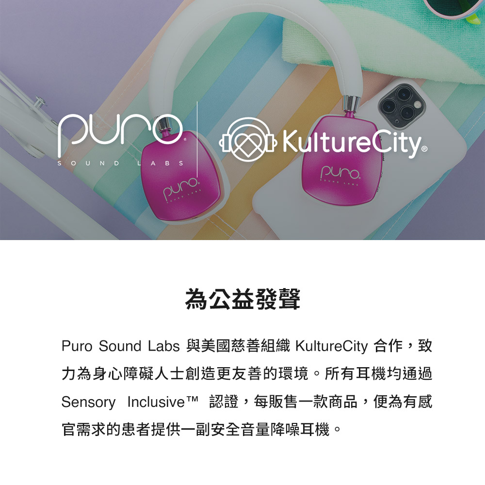 為公益發聲 Puro Sound Labs 與美國慈善組織 KultureCity 合作,致 力為身心障礙人士創造更友善的環境。所有耳機均通過 Sensory Inclusive 認證,每販售一款商品,便為有感 官需求的患者提供一副安全音量降噪耳機。 