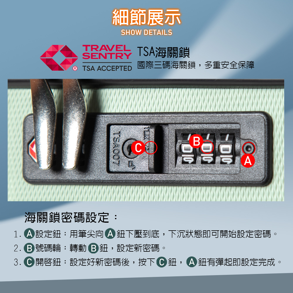 細節展示SHOW DETAILSTRAVEL TSA海關鎖SENTRY TSA ACCEPTED 國際三碼海關鎖,多重安全保障TSA007C海關鎖密碼設定:1. 設定:用筆尖向下壓到底,下沉狀態即可開始設定密碼。 號碼輪:轉動鈕,設定新密碼。3. 鈕:設定好新密碼後,按下C鈕, 鈕有彈起即設定完成。
