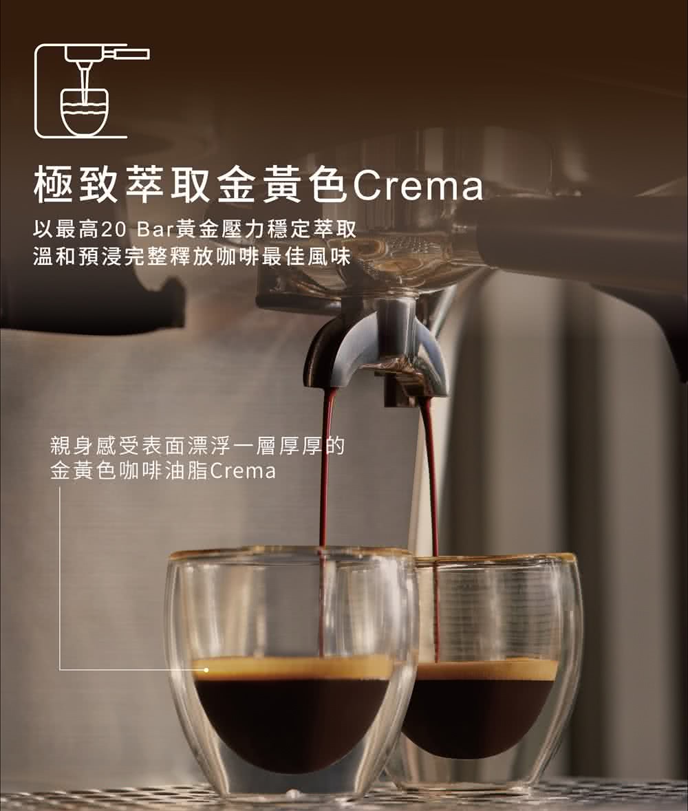 極致萃取金黃色Crema 以最高20 Bar黃金壓力穩定萃取 溫和預浸完整釋放咖啡最佳風味 親身感受表面漂浮一層厚厚的 金黃色咖啡油脂Crema 