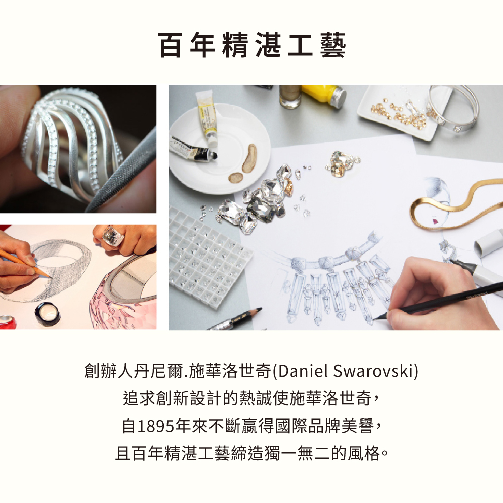 百年精湛工藝 創辦人丹尼爾.施華洛世奇Daniel Swarovski 追求創新設計的熱誠使施華洛世奇, 自1895年來不斷贏得國際品牌美譽, 且百年精湛工藝締造獨一無二的風格。 