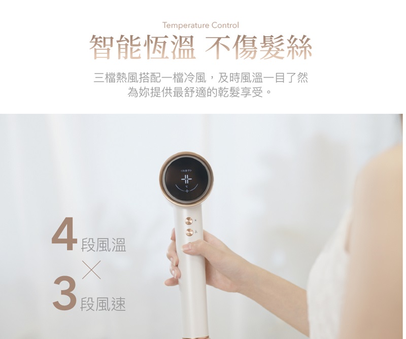 智能恆溫 不傷髮絲 三檔熱風搭配一檔冷風,及時風溫一目了然 為妳提供最舒適的乾髮享受。 4段風溫 3段風速